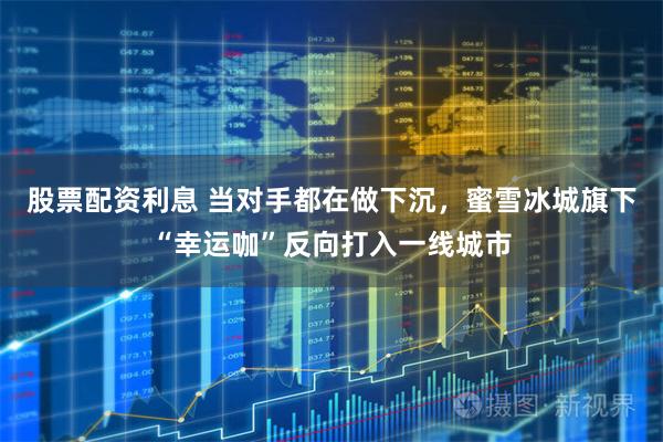 股票配资利息 当对手都在做下沉,蜜雪冰城旗下“幸运咖”反向打入一线城市