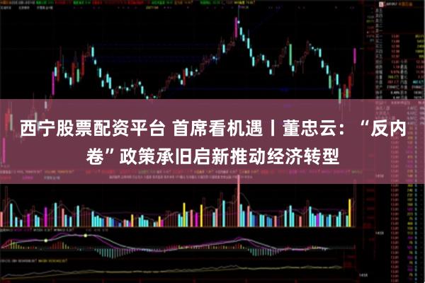 西宁股票配资平台 首席看机遇丨董忠云：“反内卷”政策承旧启新推动经济转型