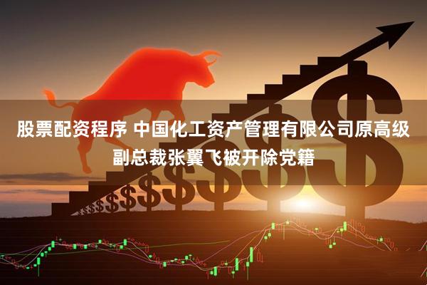 股票配资程序 中国化工资产管理有限公司原高级副总裁张翼飞被开除党籍