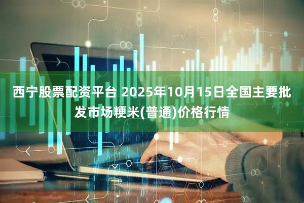 西宁股票配资平台 2025年10月15日全国主要批发市场粳米(普通)价格行情