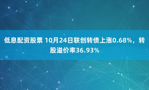 低息配资股票 10月24日联创转债上涨0.68%，转股溢价率36.93%