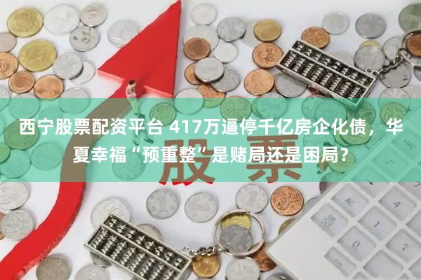 西宁股票配资平台 417万逼停千亿房企化债,华夏幸福“预重整”是赌局还是困局?
