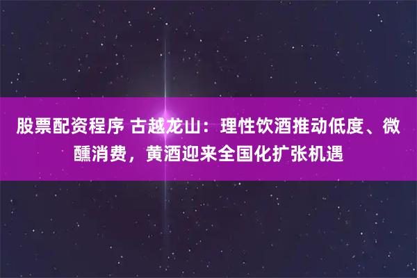 股票配资程序 古越龙山：理性饮酒推动低度、微醺消费，黄酒迎来全国化扩张机遇