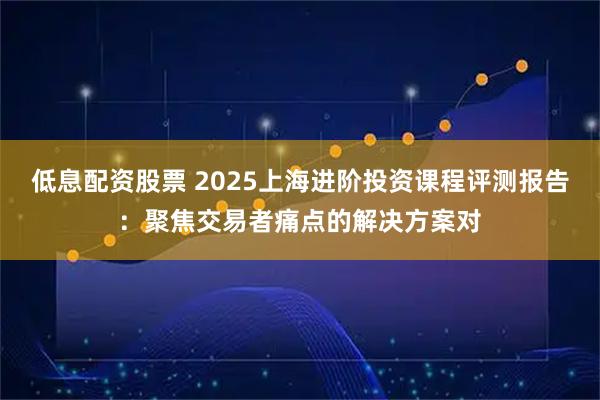 低息配资股票 2025上海进阶投资课程评测报告：聚焦交易者痛点的解决方案对
