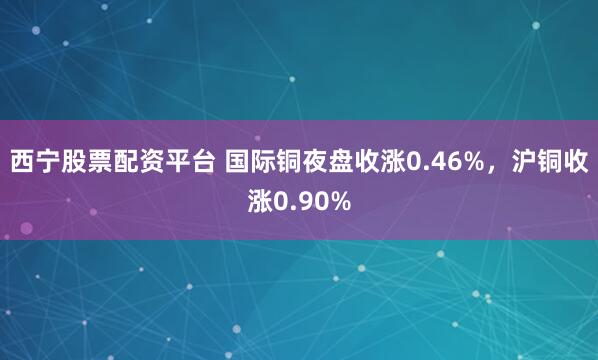 西宁股票配资平台 国际铜夜盘收涨0.46%，沪铜收涨0.90%